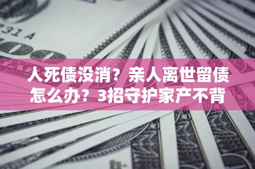 北京人死债没消？亲人离世留债怎么办？3招守护家产不背锅
